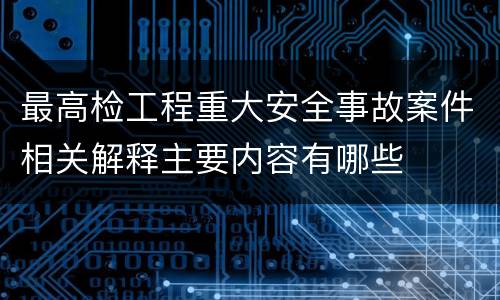 最高检工程重大安全事故案件相关解释主要内容有哪些