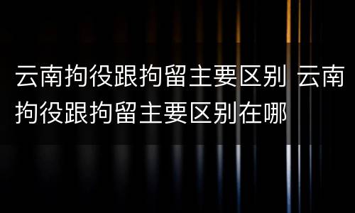 云南拘役跟拘留主要区别 云南拘役跟拘留主要区别在哪