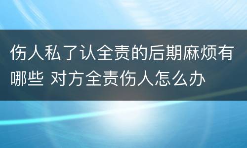 伤人私了认全责的后期麻烦有哪些 对方全责伤人怎么办