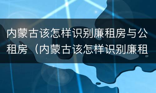 内蒙古该怎样识别廉租房与公租房（内蒙古该怎样识别廉租房与公租房的区别）
