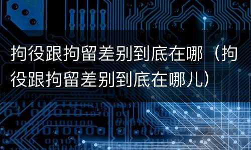 拘役跟拘留差别到底在哪（拘役跟拘留差别到底在哪儿）
