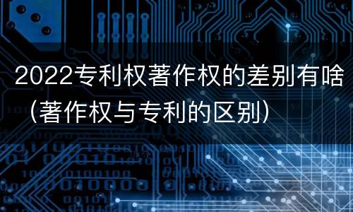 2022专利权著作权的差别有啥（著作权与专利的区别）