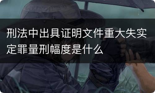 刑法中出具证明文件重大失实定罪量刑幅度是什么
