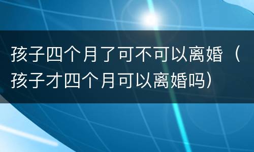 孩子四个月了可不可以离婚（孩子才四个月可以离婚吗）