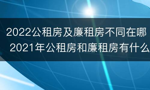 2022公租房及廉租房不同在哪 2021年公租房和廉租房有什么区别