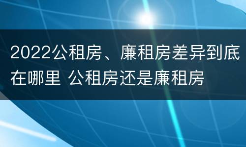 2022公租房、廉租房差异到底在哪里 公租房还是廉租房