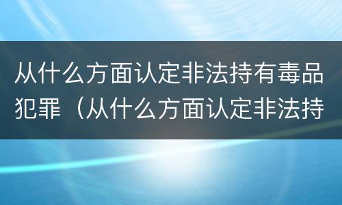 从什么方面认定非法持有毒品犯罪（从什么方面认定非法持有毒品犯罪罪名）
