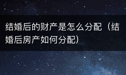 结婚后的财产是怎么分配（结婚后房产如何分配）