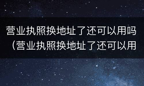 营业执照换地址了还可以用吗（营业执照换地址了还可以用吗怎么办）
