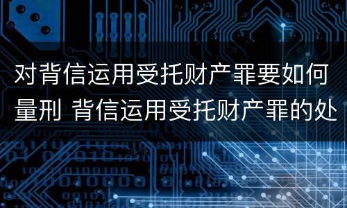 对背信运用受托财产罪要如何量刑 背信运用受托财产罪的处罚对象