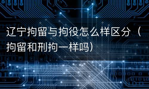 辽宁拘留与拘役怎么样区分（拘留和刑拘一样吗）