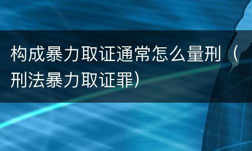 构成暴力取证通常怎么量刑（刑法暴力取证罪）