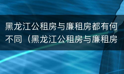 黑龙江公租房与廉租房都有何不同（黑龙江公租房与廉租房都有何不同呢）