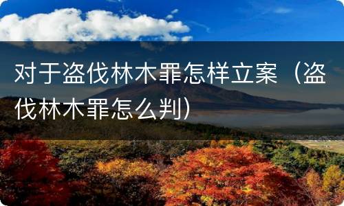 对于盗伐林木罪怎样立案（盗伐林木罪怎么判）