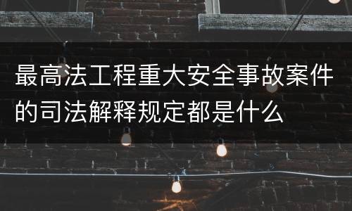 最高法工程重大安全事故案件的司法解释规定都是什么