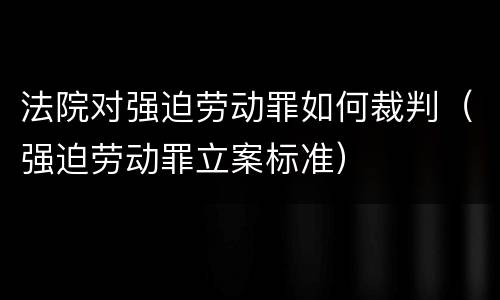 法院对强迫劳动罪如何裁判（强迫劳动罪立案标准）