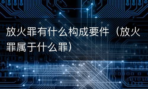 放火罪有什么构成要件（放火罪属于什么罪）