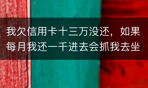我欠信用卡十三万没还，如果每月我还一千进去会抓我去坐牢吗