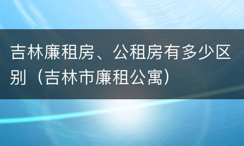 吉林廉租房、公租房有多少区别（吉林市廉租公寓）