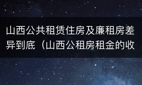 山西公共租赁住房及廉租房差异到底（山西公租房租金的收费标准）