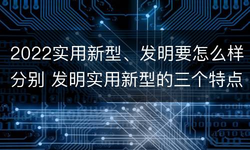 2022实用新型、发明要怎么样分别 发明实用新型的三个特点