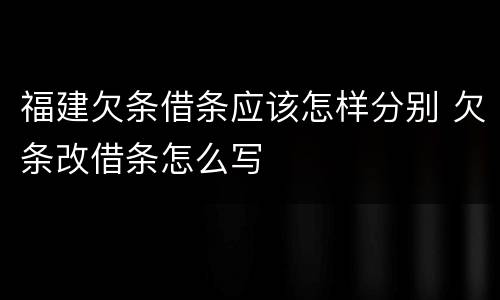 福建欠条借条应该怎样分别 欠条改借条怎么写