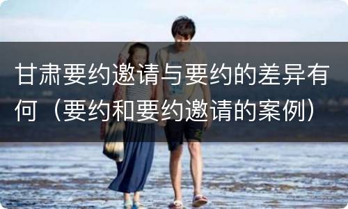 甘肃要约邀请与要约的差异有何（要约和要约邀请的案例）