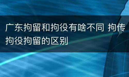 广东拘留和拘役有啥不同 拘传拘役拘留的区别