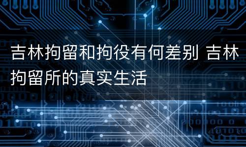 吉林拘留和拘役有何差别 吉林拘留所的真实生活