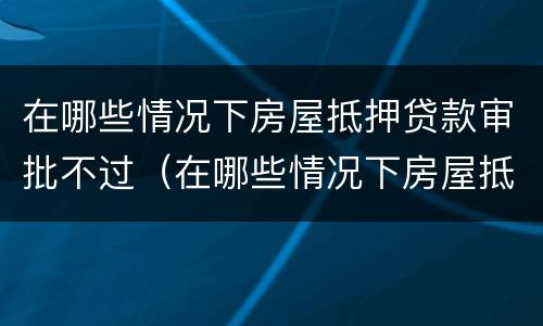 在哪些情况下房屋抵押贷款审批不过（在哪些情况下房屋抵押贷款审批不过了）