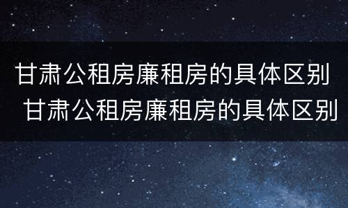 甘肃公租房廉租房的具体区别 甘肃公租房廉租房的具体区别是什么
