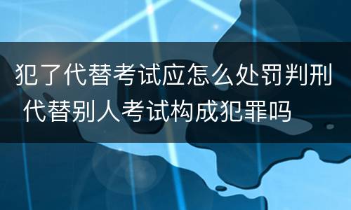 犯了代替考试应怎么处罚判刑 代替别人考试构成犯罪吗