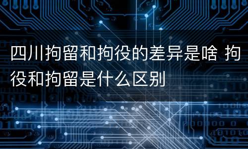 四川拘留和拘役的差异是啥 拘役和拘留是什么区别