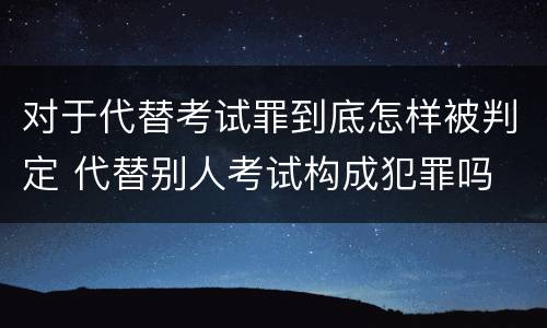 对于代替考试罪到底怎样被判定 代替别人考试构成犯罪吗