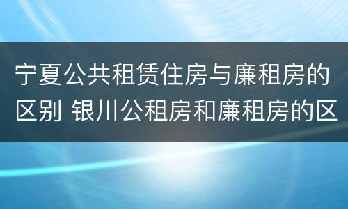 宁夏公共租赁住房与廉租房的区别 银川公租房和廉租房的区别