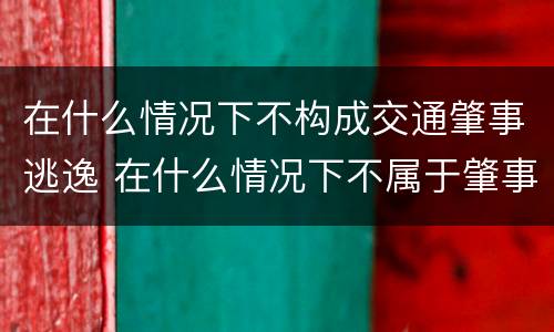 在什么情况下不构成交通肇事逃逸 在什么情况下不属于肇事逃逸