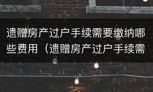 遗赠房产过户手续需要缴纳哪些费用（遗赠房产过户手续需要缴纳哪些费用和费用）
