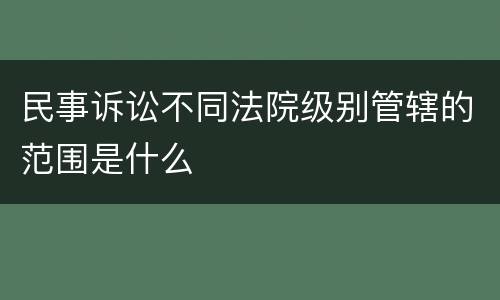 民事诉讼不同法院级别管辖的范围是什么