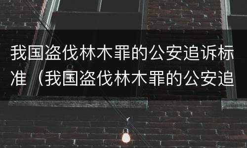 我国盗伐林木罪的公安追诉标准（我国盗伐林木罪的公安追诉标准是什么）