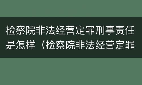 检察院非法经营定罪刑事责任是怎样（检察院非法经营定罪刑事责任是怎样定的）