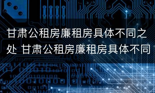 甘肃公租房廉租房具体不同之处 甘肃公租房廉租房具体不同之处在哪