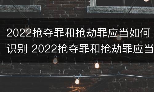 2022抢夺罪和抢劫罪应当如何识别 2022抢夺罪和抢劫罪应当如何识别认定