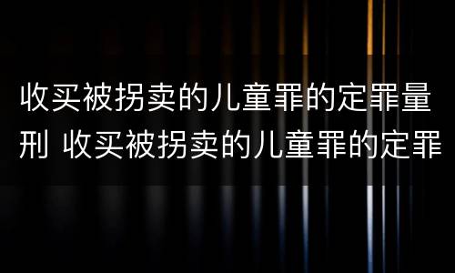 收买被拐卖的儿童罪的定罪量刑 收买被拐卖的儿童罪的定罪量刑标准