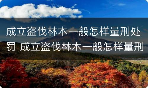 成立盗伐林木一般怎样量刑处罚 成立盗伐林木一般怎样量刑处罚的