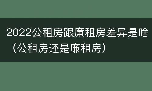2022公租房跟廉租房差异是啥（公租房还是廉租房）
