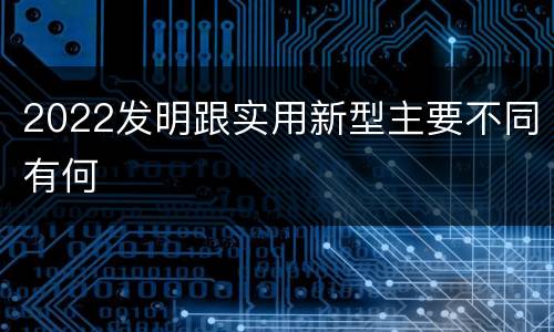 2022发明跟实用新型主要不同有何