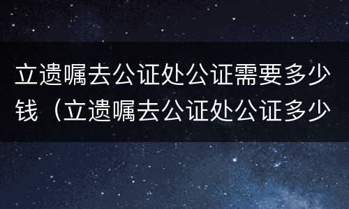 立遗嘱去公证处公证需要多少钱（立遗嘱去公证处公证多少钱?）