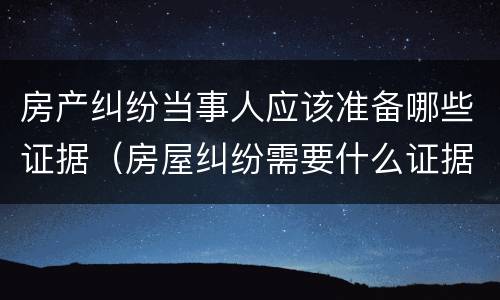 房产纠纷当事人应该准备哪些证据（房屋纠纷需要什么证据）