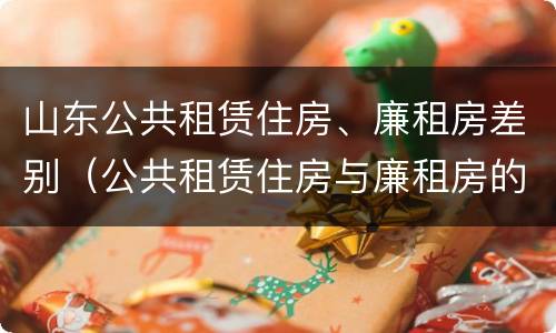 山东公共租赁住房、廉租房差别（公共租赁住房与廉租房的区别）