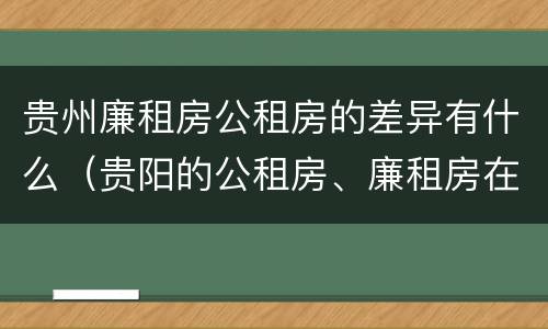 贵州廉租房公租房的差异有什么（贵阳的公租房、廉租房在什么地方?）